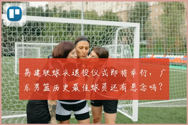 易建联球衣退役仪式即将举行，广东男篮历史最佳球员还有悬念吗？