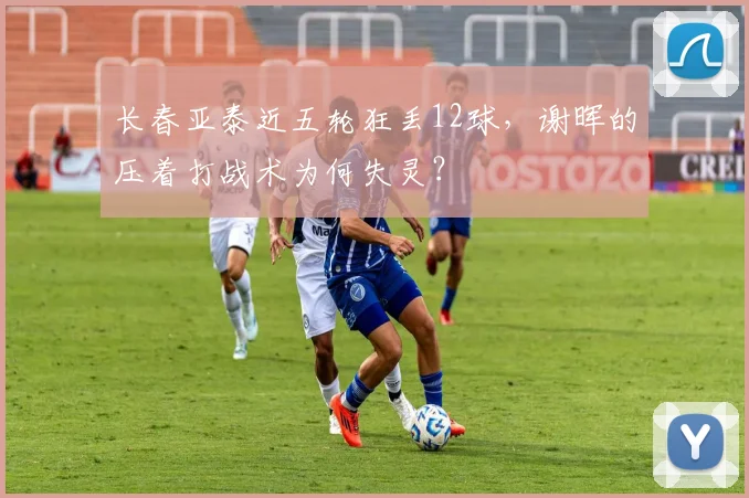 长春亚泰近五轮狂丢12球，谢晖的压着打战术为何失灵？