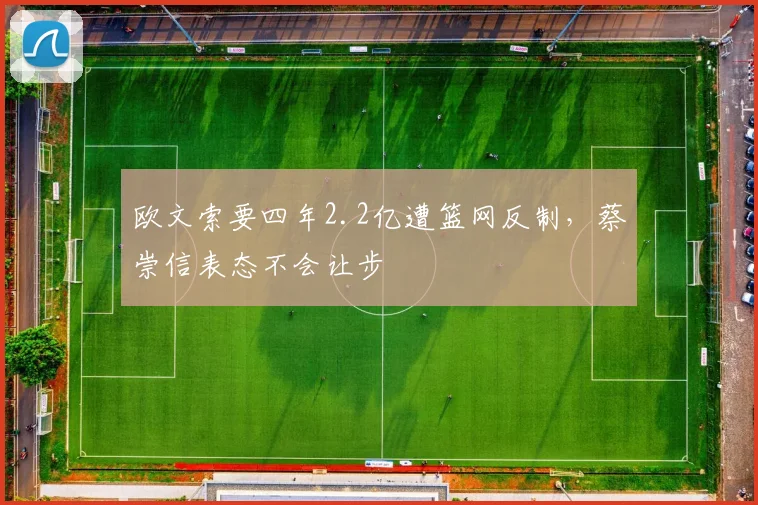 欧文索要四年2.2亿遭篮网反制，蔡崇信表态不会让步