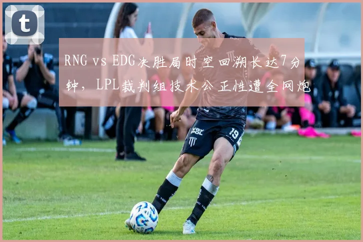 RNG vs EDG决胜局时空回溯长达7分钟，LPL裁判组技术公正性遭全网炮轰