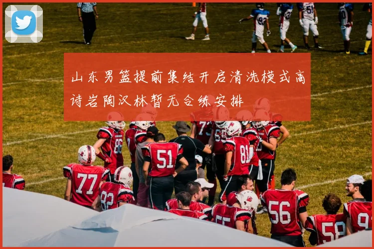 山东男篮提前集结开启清洗模式高诗岩陶汉林暂无合练安排