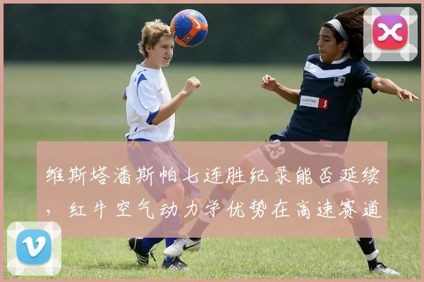 维斯塔潘斯帕七连胜纪录能否延续，红牛空气动力学优势在高速赛道是否无解？