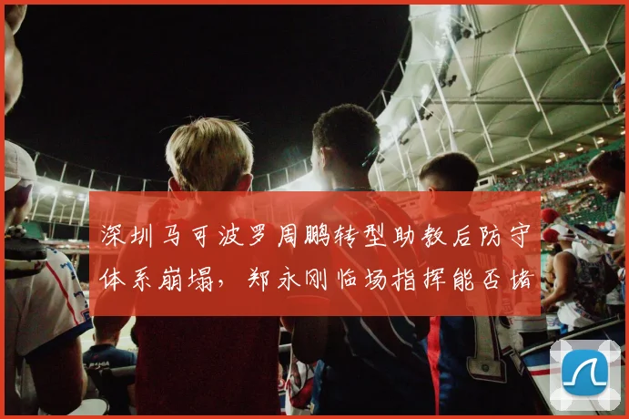 深圳马可波罗周鹏转型助教后防守体系崩塌,郑永刚临场指挥能否堵住漏洞?