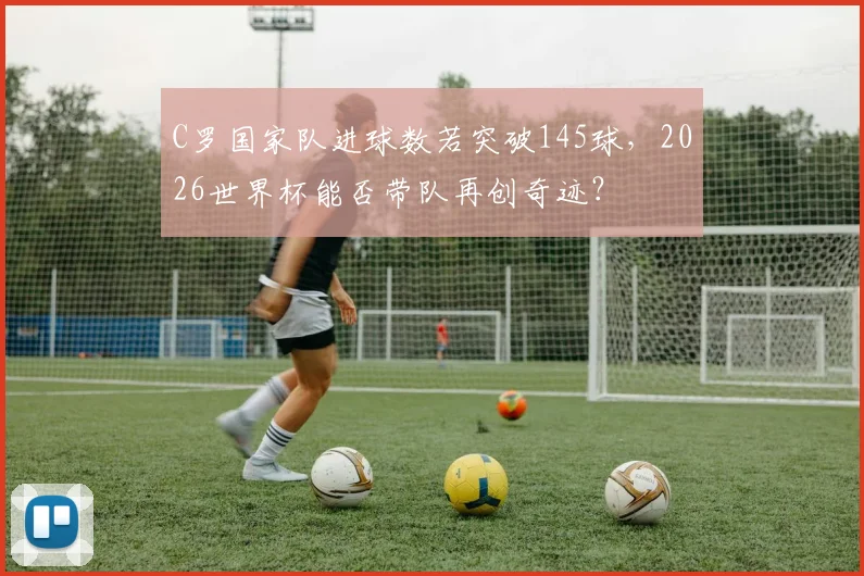 C罗国家队进球数若突破145球,2026世界杯能否带队再创奇迹?