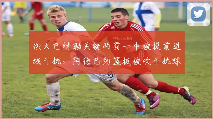 热火巴特勒关键两罚一中被提前进线干扰,阿德巴约篮板被吹干扰球