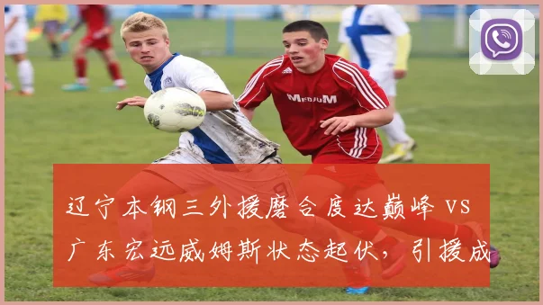 辽宁本钢三外援磨合度达巅峰 vs 广东宏远威姆斯状态起伏，引援成效对比明显